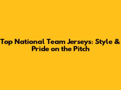 Top National Team Jerseys: Style & Pride on the Pitch