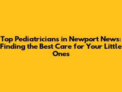Top Pediatricians in Newport News: Finding the Best Care for Your Little Ones
