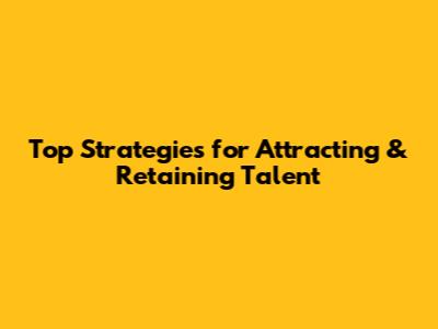 Top Strategies for Attracting & Retaining Talent