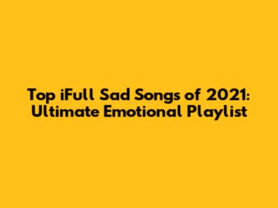 Top iFull Sad Songs of 2021: Ultimate Emotional Playlist