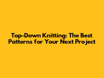 Top-Down Knitting: The Best Patterns for Your Next Project