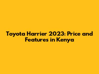 Toyota Harrier 2023: Price and Features in Kenya