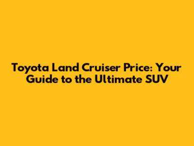Toyota Land Cruiser Price: Your Guide to the Ultimate SUV