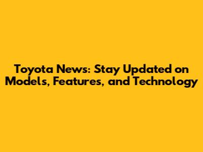 Toyota News: Stay Updated on Models, Features, and Technology