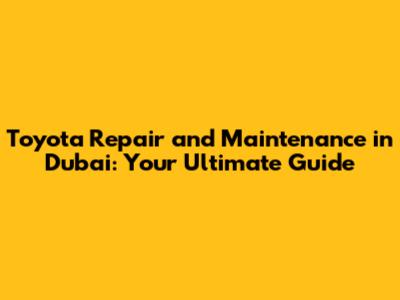Toyota Repair and Maintenance in Dubai: Your Ultimate Guide
