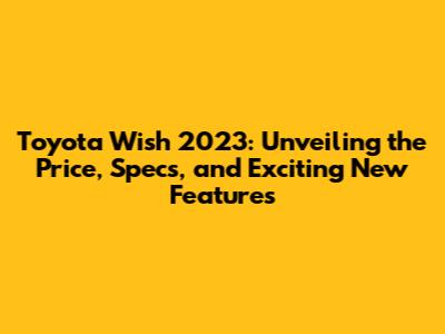 Toyota Wish 2023: Unveiling the Price, Specs, and Exciting New Features