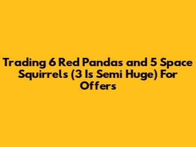 Trading 6 Red Pandas and 5 Space Squirrels (3 Is Semi Huge) For Offers