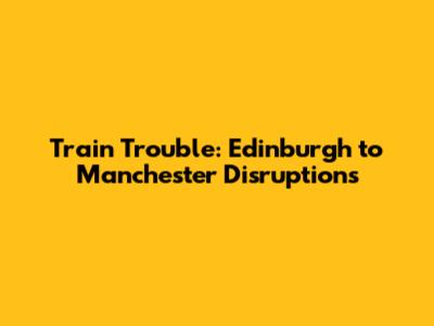 Train Trouble: Edinburgh to Manchester Disruptions