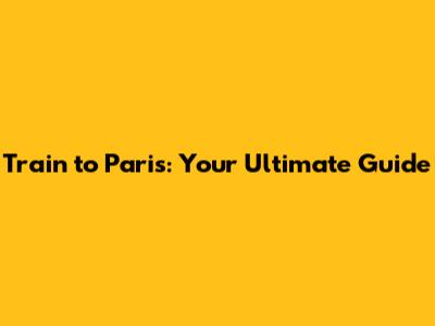 Train to Paris: Your Ultimate Guide