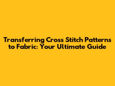 Transferring Cross Stitch Patterns to Fabric: Your Ultimate Guide