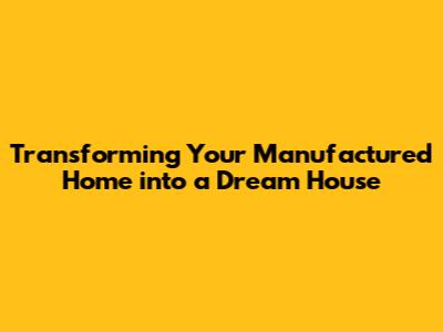 Transforming Your Manufactured Home into a Dream House