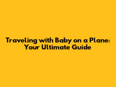 Traveling with Baby on a Plane: Your Ultimate Guide