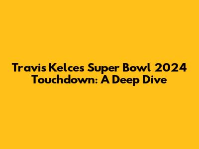 Travis Kelce's Super Bowl 2024 Touchdown: A Deep Dive