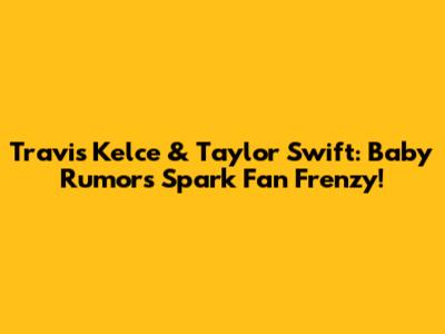 Travis Kelce & Taylor Swift: Baby Rumors Spark Fan Frenzy!