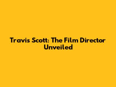 Travis Scott: The Film Director Unveiled