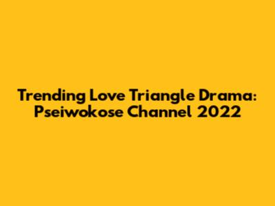 Trending Love Triangle Drama: Pseiwokose Channel 2022