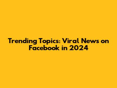 Trending Topics: Viral News on Facebook in 2024