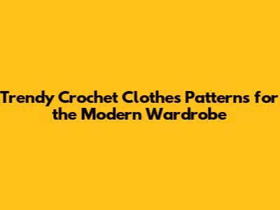 Trendy Crochet Clothes Patterns for the Modern Wardrobe
