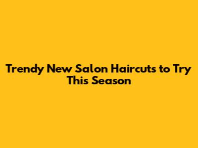 Trendy New Salon Haircuts to Try This Season
