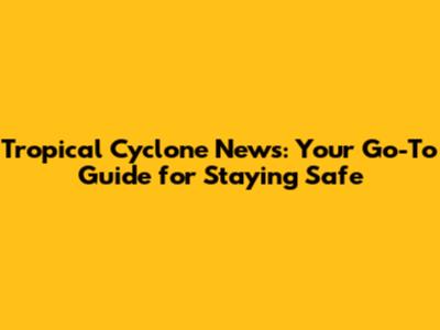 Tropical Cyclone News: Your Go-To Guide for Staying Safe