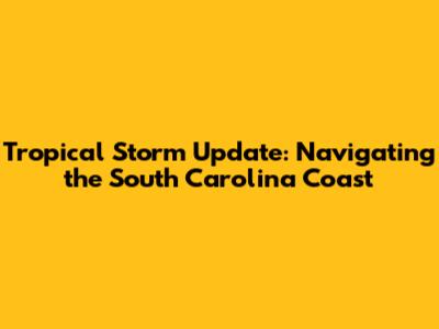 Tropical Storm Update: Navigating the South Carolina Coast