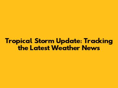 Tropical Storm Update: Tracking the Latest Weather News