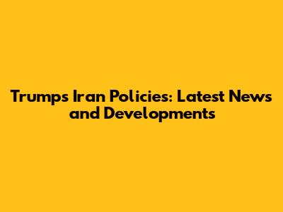 Trump's Iran Policies: Latest News and Developments