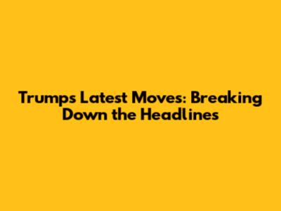 Trump's Latest Moves: Breaking Down the Headlines