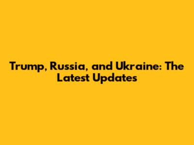 Trump, Russia, and Ukraine: The Latest Updates