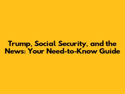 Trump, Social Security, and the News: Your Need-to-Know Guide