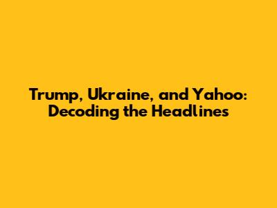 Trump, Ukraine, and Yahoo: Decoding the Headlines