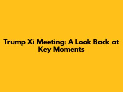 Trump Xi Meeting: A Look Back at Key Moments