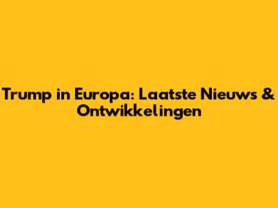 Trump in Europa: Laatste Nieuws & Ontwikkelingen