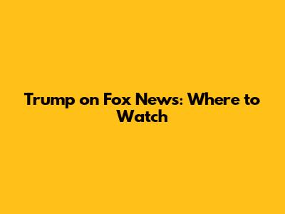 Trump on Fox News: Where to Watch