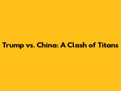 Trump vs. China: A Clash of Titans