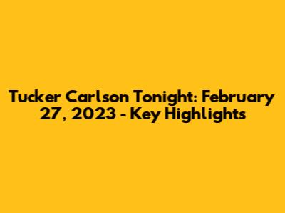 Tucker Carlson Tonight: February 27, 2023 - Key Highlights