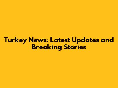 Turkey News: Latest Updates and Breaking Stories