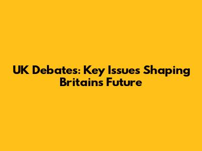 UK Debates: Key Issues Shaping Britain's Future