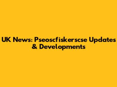 UK News: Pseoscfiskerscse Updates & Developments