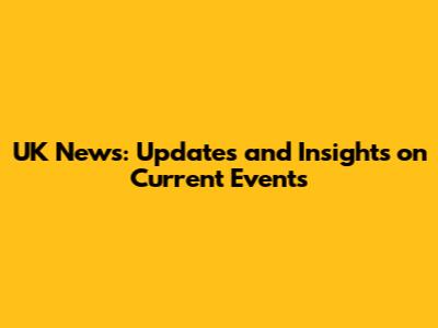 UK News: Updates and Insights on Current Events
