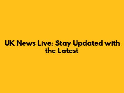 UK News Live: Stay Updated with the Latest