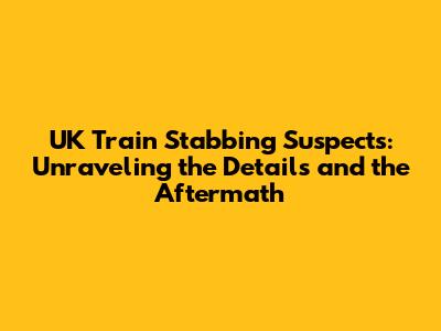 UK Train Stabbing Suspects: Unraveling the Details and the Aftermath