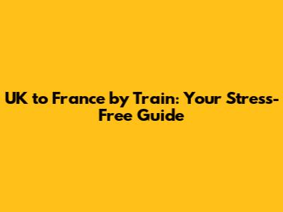 UK to France by Train: Your Stress-Free Guide