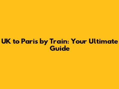 UK to Paris by Train: Your Ultimate Guide