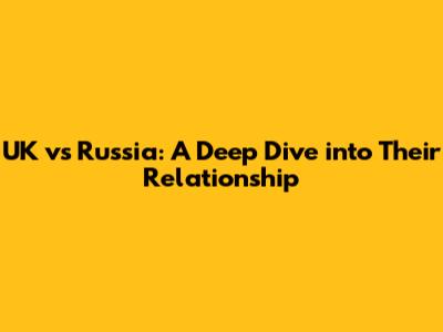UK vs Russia: A Deep Dive into Their Relationship