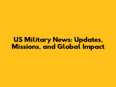 US Military News: Updates, Missions, and Global Impact
