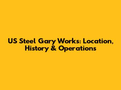 US Steel Gary Works: Location, History & Operations