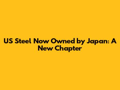 US Steel Now Owned by Japan: A New Chapter