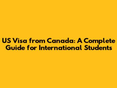 US Visa from Canada: A Complete Guide for International Students