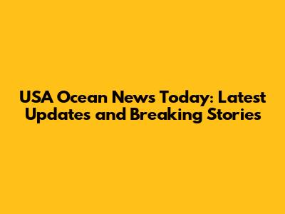 USA Ocean News Today: Latest Updates and Breaking Stories
